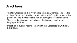 Direct taxes
• The tax which is paid directly by the person on whom it is imposed is
a direct Tax. In this case the burden does not shift to the other, i.e the
person bearing the tax and the person paying the tax are the same.
There is a direct connection between the tax payer and the tax
levying authorities.
• Direct Tax includes: Income Tax, Wealth Tax, Corporate tax, Gift Tax,
Estate Duty.
 