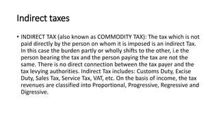 Indirect taxes
• INDIRECT TAX (also known as COMMODITY TAX): The tax which is not
paid directly by the person on whom it is imposed is an indirect Tax.
In this case the burden partly or wholly shifts to the other, i.e the
person bearing the tax and the person paying the tax are not the
same. There is no direct connection between the tax payer and the
tax levying authorities. Indirect Tax includes: Customs Duty, Excise
Duty, Sales Tax, Service Tax, VAT, etc. On the basis of income, the tax
revenues are classified into Proportional, Progressive, Regressive and
Digressive.
 