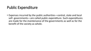 Public Expenditure
• Expenses incurred by the public authorities—central, state and local
self- governments—are called public expenditure. Such expenditures
are made for the maintenance of the governments as well as for the
benefit of the society as whole.
 