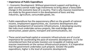 • Importance of Public Expenditure
• i. Economic Development: Without government support and backing, a
poor country cannot make huge investments to bring about a favourable
change in the economic base of a country. That is why massive investments
are made by the government in the development of basic and key
industries, agriculture, consumable goods, etc.
• Public expenditure has the expansionary effect on the growth of national
income, employment opportunities, etc. Economic development also
requires development of economic infrastructures. A developing country
like India must undertake various projects, like road-bridge-dam
construction, power plants, transport and communications, etc.
• These social overhead capital or economic infrastructures are of crucial
importance for accelerating the pace of economic development. It is to be
remembered here that private investors are incapable of making such
massive investments on the various infrastructural projects. It is imperative
that the government undertakes such projects. Greater the public
expenditure, higher is the level of economic development.
 