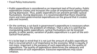 • Fiscal Policy Instruments:
• Public expenditure is considered as an important tool of fiscal policy. Public
expenditure creates and increases the scope of employment opportunities
during depression. Thus, public expenditure can prevent periodic cyclical
fluctuations. During depression, it is recommended that there should be
more and more governmental expenditures on the ground that it creates
jobs and incomes.
• On the contrary, a cut-back in government’s expenditure is necessary when
the economy faces the problem of inflation. That is why it is said that by
manipulating public expenditure, cyclical fluctuations can be lessened
greatly. In other words, variation of public expenditure is a part of the anti-
cyclical fiscal policy.
• It is to be kept in mind that it is not just the amount of public expenditure
that is incurred which is of importance to the economy. What is equally, if
not more, important is the purpose of such expenditure or the quality of
expenditure. The quality of expenditure determines the adequacy and
effectiveness of such expenditure. Excessive expenditures may cause
inflation.
 