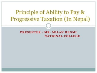 Principle of Ability to Pay &
Progressive Taxation (In Nepal)

   PRESENTER : MR. MILAN REGMI
               NATIONAL COLLEGE
 
