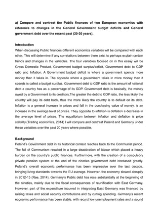 a) Compare and contrast the Public finances of two European economics with
reference to changes in the General Government budget deficits and General
government debt over the recent past (20-30 years).
Introduction
When discussing Public finances different economics variables will be compared with each
other. This will determine if any correlations between them exist to perhaps explain certain
trends and changes in the variables. The four variables focused on in this essay will be
Gross Domestic Product, Government budget surplus/deficit, Government debt to GDP
ratio and Inflation. A Government budget deficit is where a government spends more
money than it takes in. The opposite where a government takes in more money than it
spends is called a budget surplus. Government debt to GDP ratio is the amount of national
debt a country has as a percentage of its GDP. Government debt is basically, the money
owed by a Government to its creditors.The greater the debt to GDP ratio, the less likely the
country will pay its debt back, thus the more likely the country is to default on its debt.
Inflation is a general increase in prices and fall in the purchasing value of money. is an
increase in the average level of prices. They opposite to inflation is deflation a decrease in
the average level of prices. The equalibrium between inflation and deflation is price
stability.(Trading economics, 2014) I will compare and contrast Poland and Germany under
these variables over the past 20 years where possible.
Background
Poland’s Government debt in its historical context reaches back to the Communist period.
The fall of Communism resulted in a large deactivation of labour which placed a heavy
burden on the country’s public finances. Furthermore, with the creation of a compulsory
private pension system at the end of the nineties government debt increased greatly.
Poland’s overall economic performance has been impressive over the last decade,
bringing living standards towards the EU average. However, the economy slowed abruptly
in 2012-13 (Rae, 2014). Germany’s Public debt has rose substantially at the beginning of
the nineties, mainly due to the fiscal consequences of reunification with East Germany.
However, part of the expenditure incurred in integrating East Germany was financed by
raising taxes and social security contributions and by cutting spending. Germany’s recent
economic performance has been stable, with record low unemployment rates and a sound
 