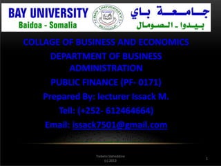 1
Trabelsi Slaheddine
(c) 2013
COLLAGE OF BUSINESS AND ECONOMICS
DEPARTMENT OF BUSINESS
ADMINISTRATION
PUBLIC FINANCE (PF- 0171)
Prepared By: lecturer Issack M.
Tell: (+252- 612464664)
Email: issack7501@gmail.com
 