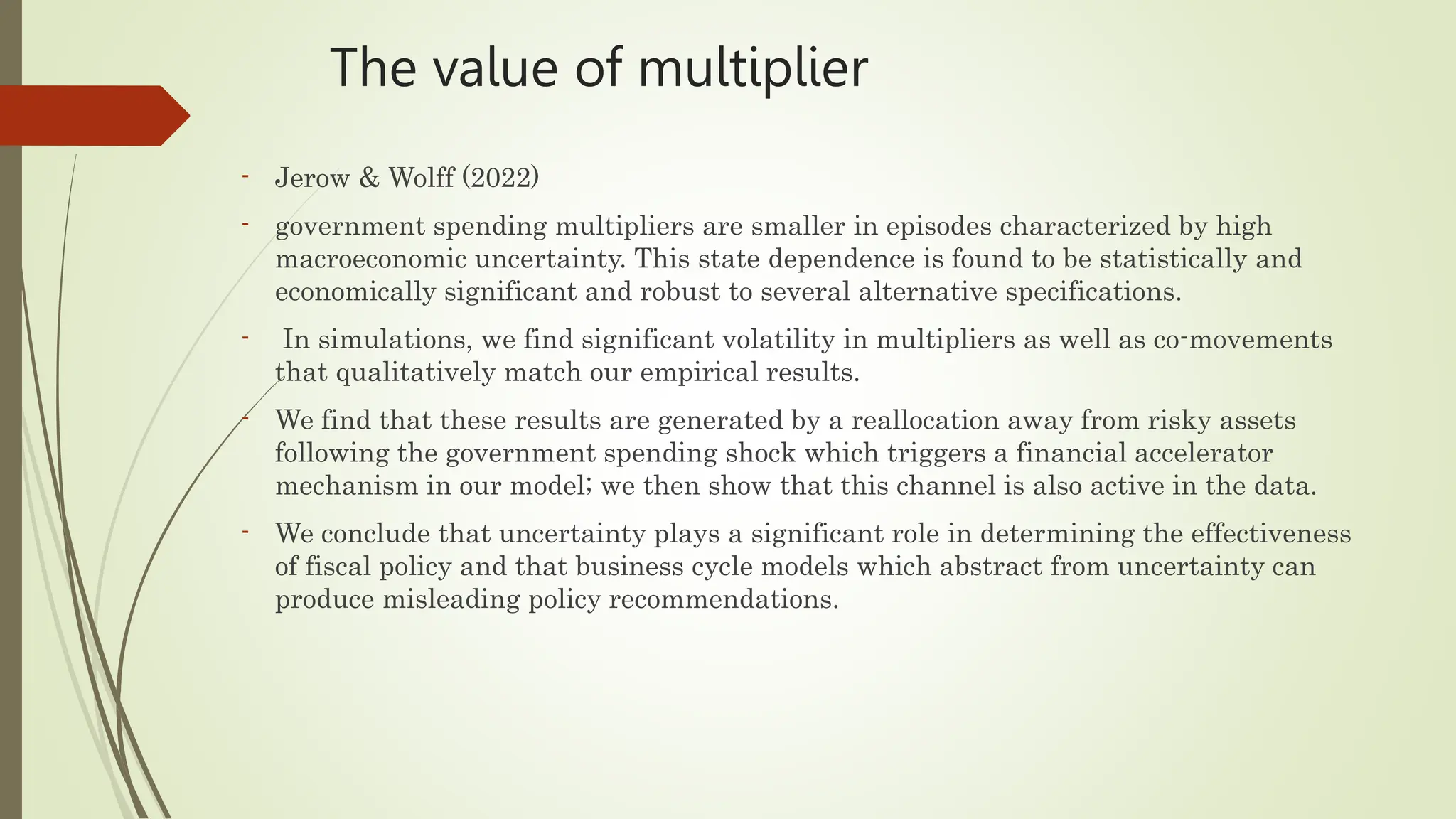 The value of multiplier
- Jerow & Wolff (2022)
- government spending multipliers are smaller in episodes characterized by high
macroeconomic uncertainty. This state dependence is found to be statistically and
economically significant and robust to several alternative specifications.
- In simulations, we find significant volatility in multipliers as well as co-movements
that qualitatively match our empirical results.
- We find that these results are generated by a reallocation away from risky assets
following the government spending shock which triggers a financial accelerator
mechanism in our model; we then show that this channel is also active in the data.
- We conclude that uncertainty plays a significant role in determining the effectiveness
of fiscal policy and that business cycle models which abstract from uncertainty can
produce misleading policy recommendations.
 