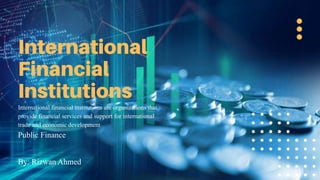 International financial institutions are organizations that
provide financial services and support for international
trade and economic development
Public Finance
By: Rizwan Ahmed
 