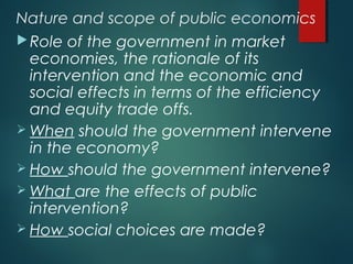 Nature and scope of public economics
Role of the government in market
economies, the rationale of its
intervention and the economic and
social effects in terms of the efficiency
and equity trade offs.
 When should the government intervene
in the economy?
 How should the government intervene?
 What are the effects of public
intervention?
 How social choices are made?
 
