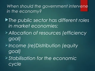 When should the government intervene
in the economy?
The public sector has different roles
in market economies:
Allocation of resources (efficiency
goal)
Income (re)Distribution (equity
goal)
Stabilisation for the economic
cycle
 