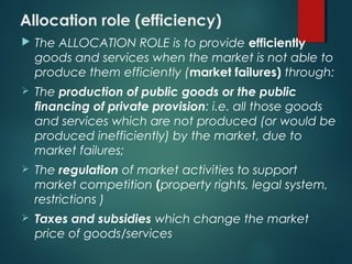Allocation role (efficiency)
 The ALLOCATION ROLE is to provide efficiently
goods and services when the market is not able to
produce them efficiently (market failures) through:
 The production of public goods or the public
financing of private provision: i.e. all those goods
and services which are not produced (or would be
produced inefficiently) by the market, due to
market failures;
 The regulation of market activities to support
market competition (property rights, legal system,
restrictions )
 Taxes and subsidies which change the market
price of goods/services
 