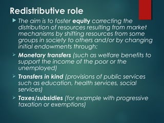 Redistributive role
 The aim is to foster equity correcting the
distribution of resources resulting from market
mechanisms by shifting resources from some
groups in society to others and/or by changing
initial endowments through:
 Monetary transfers (such as welfare benefits to
support the income of the poor or the
unemployed)
 Transfers in kind (provisions of public services
such as education, health services, social
services)
 Taxes/subsidies (for example with progressive
taxation or exemptions)
 