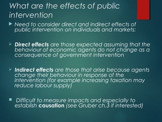 What are the effects of public
intervention
 Need to consider direct and indirect effects of
public intervention on individuals and markets:
 Direct effects are those expected assuming that the
behaviour of economic agents do not change as a
consequence of government intervention
 Indirect effects are those that arise because agents
change their behaviour in response of the
intervention (for example increasing taxation may
reduce labour supply)
 Difficult to measure impacts and especially to
establish causation (see Gruber ch.3 if interested)
 