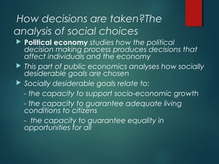 How decisions are taken?The
analysis of social choices
 Political economy studies how the political
decision making process produces decisions that
affect individuals and the economy
 This part of public economics analyses how socially
desiderable goals are chosen
 Socially desiderable goals relate to:
- the capacity to support socio-economic growth
- the capacity to guarantee adequate living
conditions to citizens
- the capacity to guarantee equality in
opportunities for all
 