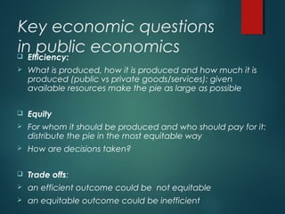 Key economic questions
in public economics Efficiency:
 What is produced, how it is produced and how much it is
produced (public vs private goods/services): given
available resources make the pie as large as possible
 Equity
 For whom it should be produced and who should pay for it:
distribute the pie in the most equitable way
 How are decisions taken?
 Trade offs:
 an efficient outcome could be not equitable
 an equitable outcome could be inefficient
 