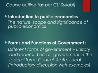 Course outline (as per CU Syllabi)
Introduction to public economics :
The nature, scope and significance of
public economics
Forms and Functions of Government :
Different forms of government – unitary
and federal. Tiers of government in the
federal form- Central, State, Local
(Introductory discussion with examples).
 