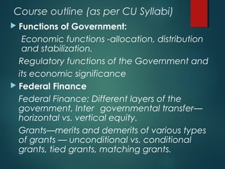 Course outline (as per CU Syllabi)
 Functions of Government:
Economic functions -allocation, distribution
and stabilization.
Regulatory functions of the Government and
its economic significance
 Federal Finance
Federal Finance: Different layers of the
government, Inter governmental transfer—
horizontal vs. vertical equity.
Grants—merits and demerits of various types
of grants — unconditional vs. conditional
grants, tied grants, matching grants.
 