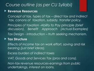 Course outline (as per CU Syllabi)
 Revenue Resources
Concept of tax, types of tax – direct tax and indirect
tax, canons of taxation, subsidy, transfer policy.
Principles of taxation -Ability to Pay principle (brief
discussion), Benefit Approach (Actual Examples)
Tax Design - introduction – truth seeking mechanism.
 Tax Structure
Effects of income tax on work effort, saving and risk
bearing (just brief ideas).
Excess burden of indirect taxes
VAT, Goods and Services Tax (pros and cons).
Non-tax revenue resources-earnings from public
undertakings, interest on loans.
 