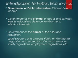 Introduction to Public Economics
Government or Public intervention: Circular Flow of
Income
 Government as the provider of goods and services:
Health, education, defence, environment,
infrastructures, etc.
 Government as the framer of the rules and
regulation:
Legal structure and property rights, environmental
regulation and protection of natural resources,
safety regulations, employment regulations, etc.
 