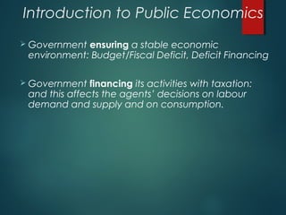 Introduction to Public Economics
 Government ensuring a stable economic
environment: Budget/Fiscal Deficit, Deficit Financing
 Government financing its activities with taxation:
and this affects the agents’ decisions on labour
demand and supply and on consumption.
 