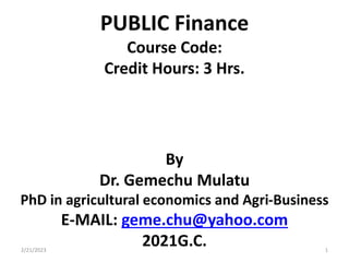 PUBLIC Finance
Course Code:
Credit Hours: 3 Hrs.
By
Dr. Gemechu Mulatu
PhD in agricultural economics and Agri-Business
E-MAIL: geme.chu@yahoo.com
2021G.C.
2/21/2023 1
 