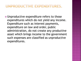  Unproductive expenditure refers to those
expenditures which do not yield any income.
Expenditure such as interest payments,
expenditure on law and order, public
administration, do not create any productive
asset which brings income to the government
such expenses are classified as unproductive
expenditures.
 