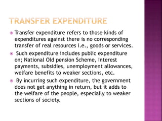  Transfer expenditure refers to those kinds of
expenditures against there is no corresponding
transfer of real resources i.e., goods or services.
 Such expenditure includes public expenditure
on; National Old pension Scheme, Interest
payments, subsidies, unemployment allowances,
welfare benefits to weaker sections, etc.
 By incurring such expenditure, the government
does not get anything in return, but it adds to
the welfare of the people, especially to weaker
sections of society.
 