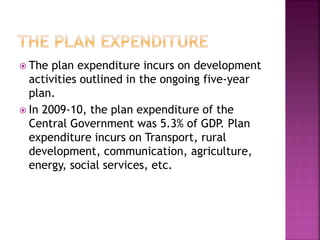  The plan expenditure incurs on development
activities outlined in the ongoing five-year
plan.
 In 2009-10, the plan expenditure of the
Central Government was 5.3% of GDP. Plan
expenditure incurs on Transport, rural
development, communication, agriculture,
energy, social services, etc.
 