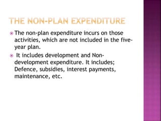  The non-plan expenditure incurs on those
activities, which are not included in the five-
year plan.
 It includes development and Non-
development expenditure. It includes;
Defence, subsidies, interest payments,
maintenance, etc.
 