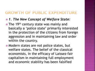  1. The New Concept of Welfare State:
 The 19th century state was mainly and
basically a ‘police state’ primarily interested
in the protection of the citizens from foreign
aggression and in maintaining law and order
within the country.
 Modern states are not police states, but
welfare states. The belief of the classical
economists, in the efficacy of Laissez-fair
capitalism in maintaining full employment
and economic stability has been falsified
 