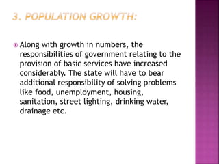  Along with growth in numbers, the
responsibilities of government relating to the
provision of basic services have increased
considerably. The state will have to bear
additional responsibility of solving problems
like food, unemployment, housing,
sanitation, street lighting, drinking water,
drainage etc.
 
