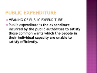  MEANING OF PUBLIC EXPENDITURE -
 Public expenditure is the expenditure
incurred by the public authorities to satisfy
those common wants which the people in
their individual capacity are unable to
satisfy efficiently.
 