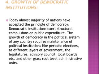  Today almost majority of nations have
accepted the principle of democracy.
Democratic institutions exert structural
compulsions on public expenditure. The
growth of democracy in the political system
of any country requires maintenance of
political institutions like periodic elections,
at different layers of government, the
legislatures, advisory council, local boards
etc. and other grass root level administrative
units.
 