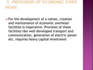  For the development of a nation, creation
and maintenance of economic overhead
facilities is imperative. Provision of these
facilities like well-developed transport and
communication, generation of electric power
etc. requires heavy capital investment
 