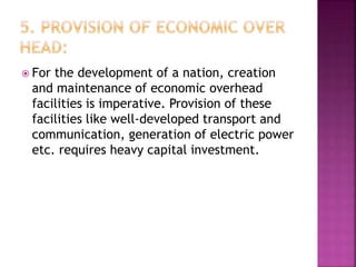  For the development of a nation, creation
and maintenance of economic overhead
facilities is imperative. Provision of these
facilities like well-developed transport and
communication, generation of electric power
etc. requires heavy capital investment.
 
