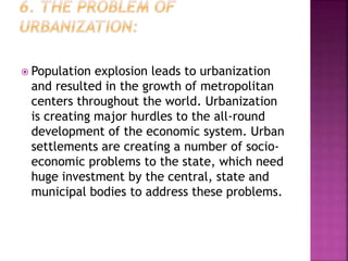  Population explosion leads to urbanization
and resulted in the growth of metropolitan
centers throughout the world. Urbanization
is creating major hurdles to the all-round
development of the economic system. Urban
settlements are creating a number of socio-
economic problems to the state, which need
huge investment by the central, state and
municipal bodies to address these problems.
 