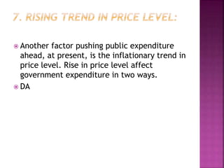  Another factor pushing public expenditure
ahead, at present, is the inflationary trend in
price level. Rise in price level affect
government expenditure in two ways.
 DA
 