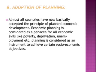 Almost all countries have now basically
accepted the principle of planned economic
development. Economic planning is
considered as a panacea for all economic
evils like poverty, deprivation, unem-
ployment etc. planning is considered as an
instrument to achieve certain socio-economic
objectives.
 