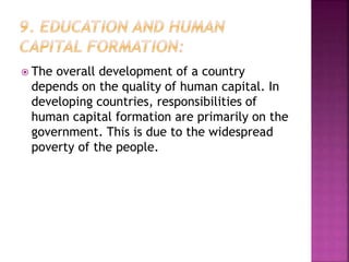  The overall development of a country
depends on the quality of human capital. In
developing countries, responsibilities of
human capital formation are primarily on the
government. This is due to the widespread
poverty of the people.
 