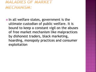  In all welfare states, government is the
ultimate custodian of public welfare. It is
bound to keep a constant vigil on the abuses
of free market mechanism like malpractices
by dishonest traders, black marketing,
hoarding, monopoly practices and consumer
exploitation
 