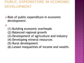  Role of public expenditure in economic
development:

(1) Building economic overheads
(2) Balanced regional growth
(3) Development of agriculture and industry
(4) Developing mineral resources
(5) Rural development
(6) Lessen inequalities of income and wealth.
 