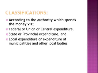  According to the authority which spends
the money viz;
 Federal or Union or Central expenditure.
 State or Provincial expenditure, and.
 Local expenditure or expenditure of
municipalities and other local bodies
 