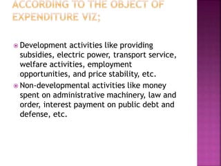  Development activities like providing
subsidies, electric power, transport service,
welfare activities, employment
opportunities, and price stability, etc.
 Non-developmental activities like money
spent on administrative machinery, law and
order, interest payment on public debt and
defense, etc.
 