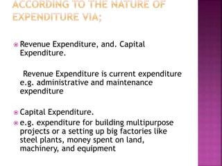  Revenue Expenditure, and. Capital
Expenditure.
Revenue Expenditure is current expenditure
e.g. administrative and maintenance
expenditure
 Capital Expenditure.
 e.g. expenditure for building multipurpose
projects or a setting up big factories like
steel plants, money spent on land,
machinery, and equipment
 