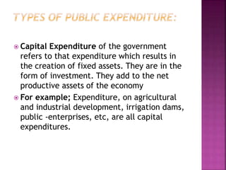  Capital Expenditure of the government
refers to that expenditure which results in
the creation of fixed assets. They are in the
form of investment. They add to the net
productive assets of the economy
 For example; Expenditure, on agricultural
and industrial development, irrigation dams,
public -enterprises, etc, are all capital
expenditures.
 