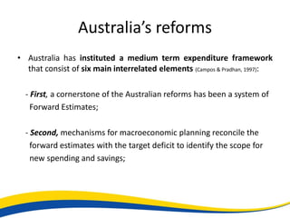 Australia’s reforms
• Australia has instituted a medium term expenditure framework
  that consist of six main interrelated elements (Campos & Pradhan, 1997):

  - First, a cornerstone of the Australian reforms has been a system of
    Forward Estimates;

  - Second, mechanisms for macroeconomic planning reconcile the
    forward estimates with the target deficit to identify the scope for
    new spending and savings;
 