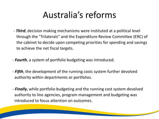 Australia’s reforms
- Third, decision making mechanisms were instituted at a political level
  through the "Trilaterals“ and the Expenditure Review Committee (ERC) of
  the cabinet to decide upon competing priorities for spending and savings
  to achieve the net fiscal targets.

- Fourth, a system of portfolio budgeting was introduced.

- Fifth, the development of the running costs system further devolved
  authority within departments or portfolios.

- Finally, while portfolio budgeting and the running cost system devolved
  authority to line agencies, program management and budgeting was
  introduced to focus attention on outcomes.
 