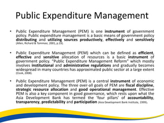Public Expenditure Management
•   Public Expenditure Management (PEM) is one instrument of government
    policy. Public expenditure management is a basic means of government policy
    distributing and utilizing sources productively, effectively and sensitively
    (Allen, Richard & Tommasi, 2001, p.19).


•   Public Expenditure Management (PEM) which can be defined as efficient,
    effective and sensitive allocation of resources is a basic instrument of
    government policy. “Public Expenditure Management Reform” which mostly
    involves institutional and administrative regulations and gradually becomes
    widespread in many countries has approximated public sector at a large extent
    (Cicek, 2008).

•   Public Expenditure Management (PEM) is a central instrument of economic
    and development policy. The three over-all goals of PEM are fiscal discipline,
    strategic resource allocation and good operational management. Effective
    PEM is also a key component in good governance, which rests upon what the
    Asia Development Bank has termed the 'four pillars' of accountability,
    transparency, predictability and participation (Asia Development Bank Institute, 1999).
 