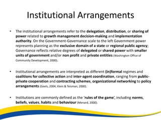 Institutional Arrangements
•   The institutional arrangements refer to the delegation, distribution, or sharing of
    power related to growth management decision-making and implementation
    authority. On the Government-Governance scale to the left Government power
    represents planning as the exclusive domain of a state or regional public agency;
    Governance reflects relative degrees of delegated or shared power with smaller
    units of government and/or non profit and private entities (Washington Office of
    Community Development, 2000).


•   Institutional arrangements are interpreted as different (in)formal regimes and
    coalitions for collective action and inter-agent coordination, ranging from public-
    private cooperation and contracting schemes, organizational networking to policy
    arrangements (Geels, 2004; Klein & Teisman, 2000).

•   Institutions are commonly defined as the ‘rules of the game’, including norms,
    beliefs, values, habits and behaviour (Menard, 2000).
 