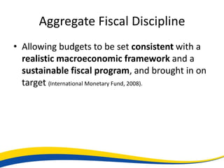 Aggregate Fiscal Discipline
• Allowing budgets to be set consistent with a
  realistic macroeconomic framework and a
  sustainable fiscal program, and brought in on
  target (International Monetary Fund, 2008).
 