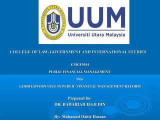 COLLEGE OF LAW, GOVERNMENT AND INTERNATIONAL STUDIESCOLLEGE OF LAW, GOVERNMENT AND INTERNATIONAL STUDIES
GMGF5014GMGF5014
PUBLIC FINANCIAL MANAGEMENTPUBLIC FINANCIAL MANAGEMENT
TitleTitle
GOOD GOVERNANCE IN PUBLIC FINANCIAL MANAGEMENT REFORMGOOD GOVERNANCE IN PUBLIC FINANCIAL MANAGEMENT REFORM
Prepared forPrepared for
DR. BADARIAH HAJI DINDR. BADARIAH HAJI DIN
By: Mohamed Dahir HassanBy: Mohamed Dahir Hassan
 