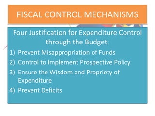 FISCAL CONTROL MECHANISMS
Four Justification for Expenditure Control
through the Budget:
1) Prevent Misappropriation of Funds
2) Control to Implement Prospective Policy
3) Ensure the Wisdom and Propriety of
Expenditure
4) Prevent Deficits
 